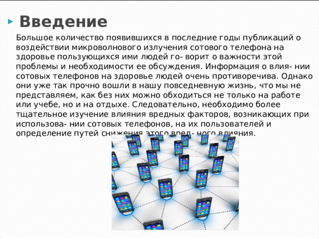 Введение  Большое количество появившихся в последние годы публикаций о воздействии микроволнового излучения сотового телефона на здоровье пользующихся ими людей го- ворит о важности этой проблемы и необходимости ее обсуждения. Информация о влия- нии сотовых телефонов на здоровье людей очень противоречива. Однако они уже так прочно вошли в нашу повседневную жизнь, что мы не представляем, как без них можно обходиться не только на работе или учебе, но и на отдыхе. Следовательно, необходимо более тщательное изучение влияния вредных факторов, возникающих при использова- нии сотовых телефонов, на их пользователей и определение путей снижения этого вред- ного влияния. 