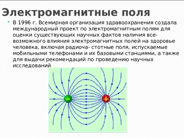 Электромагнитные поля В 1996 г. Всемирная организация здравоохранения создала международный проект по электромагнитным полям для оценки существующих научных фактов наличия все- возможного влияния электромагнитных полей на здоровье человека, включая радиоча- стотные поля, испускаемые мобильными телефонами и их базовыми станциями, а также для выдачи рекомендаций по проведению научных исследований 