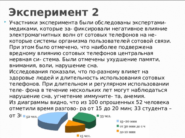 Эксперимент 2 Участники эксперимента были обследованы экспертами-медиками, которые за- фиксировали негативное влияние электромагнитных волн от сотовых телефонов на не- которые системы организма пользователей сотовой связи. При этом было отмечено, что наиболее подвержена вредному влиянию сотовых телефонов центральная нервная си- стема. Были отмечены ухудшение памяти, внимания, воли, нарушение сна.  Исследования показали, что по-разному влияет на здоровье людей и длительность использования сотовых телефонов. При длительном и регулярном использовании теле- фона в течение нескольких лет могут наблюдаться нарушение сна, угнетение иммуните- та, анемия.  Из диаграммы видно, что из 100 опрошенных 52 человека отметили время разгово- ра от 15 до 20 мин; 33 студента – от 30 мин до 1 ч; 15 человек – 10 мин . 