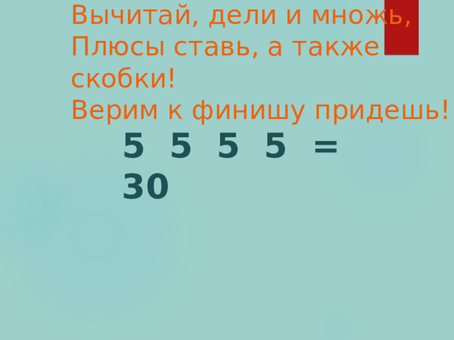 Вычитай, дели и множь,  Плюсы ставь, а также скобки!  Верим к финишу придешь! 5 5 5 5 = 30  