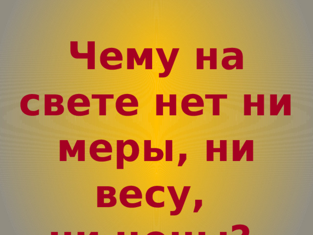 Чему на свете нет ни меры, ни весу, ни цены? 