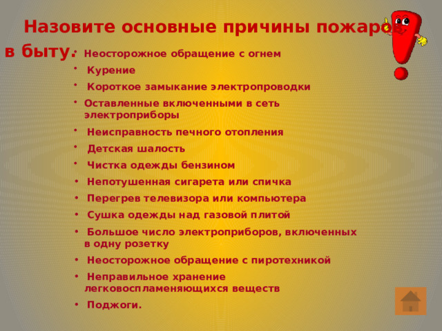  Назовите основные причины пожаров в быту. Неосторожное обращение с огнем  Курение  Короткое замыкание электропроводки Оставленные включенными в сеть электроприборы  Неисправность печного отопления  Детская шалость  Чистка одежды бензином  Непотушенная сигарета или спичка  Перегрев телевизора или компьютера  Сушка одежды над газовой плитой  Большое число электроприборов, включенных в одну розетку  Неосторожное обращение с пиротехникой  Неправильное хранение легковоспламеняющихся веществ  Поджоги. 