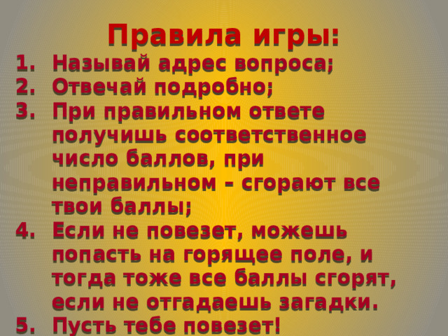 Правила игры: Называй адрес вопроса; Отвечай подробно; При правильном ответе получишь соответственное число баллов, при неправильном – сгорают все твои баллы; Если не повезет, можешь попасть на горящее поле, и тогда тоже все баллы сгорят, если не отгадаешь загадки. Пусть тебе повезет! 