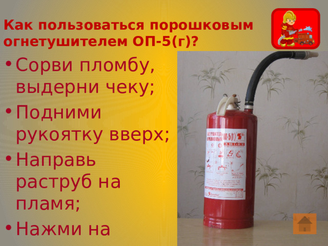 Как пользоваться порошковым огнетушителем ОП-5(г)? Сорви пломбу, выдерни чеку; Подними рукоятку вверх; Направь раструб на пламя; Нажми на рычаг. 