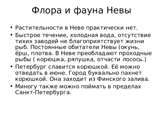 Флора и фауна Невы   Растительности в Неве практически нет. Быстрое течение, холодная вода, отсутствие тихих заводей не благоприятствует жизни рыб. Постоянные обитатели Невы (окунь, ёрш, плотва. В Неве преобладают проходные рыбы ( корюшка, ряпушка, отчасти лосось.) Петербург славится корюшкой. Её можно отведать в июне. Город буквально пахнет корюшкой. Она заходит из Финского залива. Миногу также можно поймать в пределах Санкт-Петербурга. 