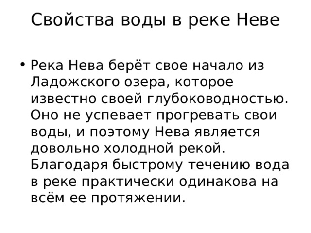 Свойства воды в реке Неве   Река Нева берёт свое начало из Ладожского озера, которое известно своей глубоководностью. Оно не успевает прогревать свои воды, и поэтому Нева является довольно холодной рекой. Благодаря быстрому течению вода в реке практически одинакова на всём ее протяжении. 