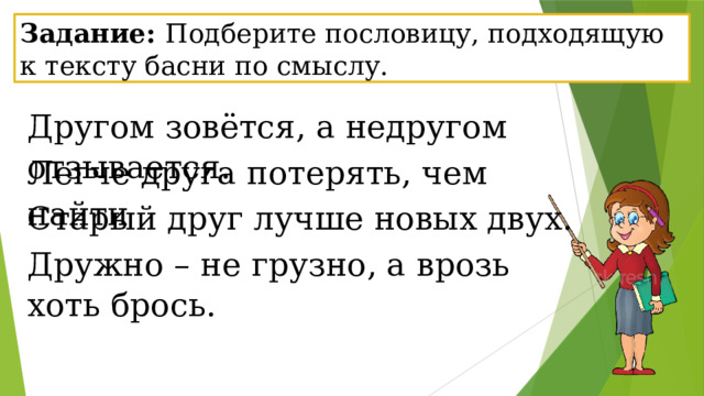 Задание: Подберите пословицу, подходящую к тексту басни по смыслу.  Другом зовётся, а недругом отзывается. Легче друга потерять, чем найти Старый друг лучше новых двух. Дружно – не грузно, а врозь хоть брось. 
