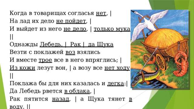 Когда в товарищах согласья нет , | На лад их дело не пойдет , | И выйдет из него не дело , | только мука . || Однажды Лебедь, | Рак | да Щука Везти с поклажей воз взялись И вместе трое все в него впряглись; | Из кожи лезут вон, | а возу все нет ходу ! || Поклажа бы для них казалась и легка :| Да Лебедь рвется в облака , | Рак пятится назад , | а Щука тянет в воду . || Кто виноват из них, | кто прав | - судить не нам ; | Да только воз и ныне там. || 