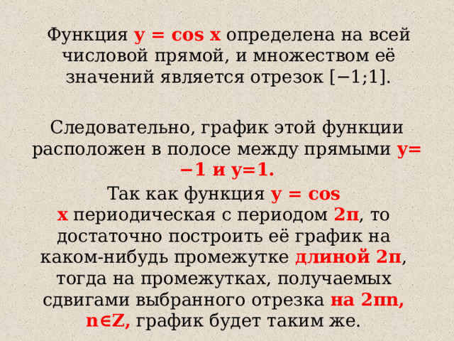 Функция  y  = cos x  определена на всей числовой прямой, и множеством её значений является отрезок [−1;1]. Следовательно, график этой функции расположен в полосе между прямыми  y=  −1 и y=1. Так как функция  y  = cos x  периодическая с периодом  2π , то достаточно построить её график на каком-нибудь промежутке длиной 2π , тогда на промежутках, получаемых сдвигами выбранного отрезка на 2πn,  n∈Z, график будет таким же. 