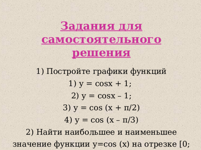 Задания для самостоятельного решения 1) Постройте графики функций 1) у = cos x + 1; 2) у = cos x – 1; 3) у = cos (x + π /2) 4) у = cos (x – π /3) 2 ) Найти наибольшее и наименьшее значение функции y= cos (x) на отрезке [0; 4π/3] 