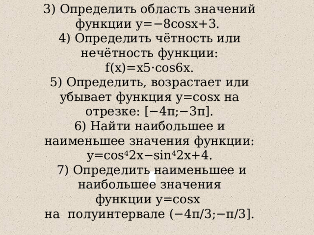 3) Определить область значений функции y=−8cosx+3. 4) Определить чётность или нечётность функции: f(x)=x5⋅cos6x. 5) Определить, возрастает или убывает функция y=cosx на отрезке: [−4π;−3π]. 6) Найти наибольшее и наименьшее значения функции: y=cos 4 2x−sin 4 2x+4.  7) Определить наименьшее и наибольшее значения функции y=cosx  на  полуинтервале (−4π / 3;−π / 3]. 