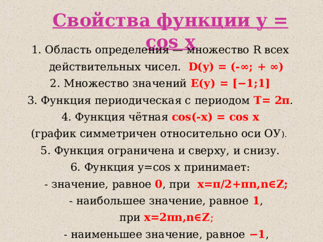 Свойства функции y = cos x 1. Область определения — множество R всех действительных чисел. D(y) = (-∞ ; + ∞ ) 2. Множество значений Е(у) = [−1;1] 3. Функция периодическая с периодом  T= 2π . 4. Функция чётная cos(-x) = cos x (график симметричен относительно оси ОУ ). 5 . Функция ограничена и сверху, и снизу. 6. Функция y= cos x принимает:  - значение, равное  0 , при   x=π /2+ πn,n∈Z;  - наибольшее значение, равное  1 , при  x=2πn,n∈Z ;  - наименьшее значение, равное  −1 , при  x=π+2πn,n∈Z; 