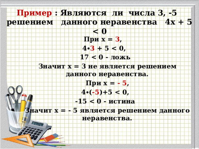 Пример : Являются ли числа 3, -5 решением данного неравенства 4х + 5  При х = 3 , 4∙ 3 + 5   17   Значит х = 3 не является решением данного неравенства.  При х = - 5 ,  4∙( -5 )+5   -15   Значит х = - 5 является решением данного неравенства. 