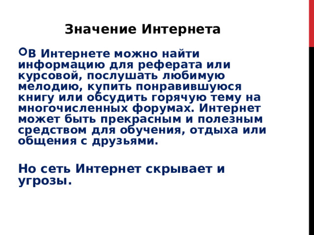 Значение Интернета В Интернете можно найти информацию для реферата или курсовой, послушать любимую мелодию, купить понравившуюся книгу или обсудить горячую тему на многочисленных форумах. Интернет может быть прекрасным и полезным средством для обучения, отдыха или общения с друзьями.  Но сеть Интернет скрывает и угрозы. 