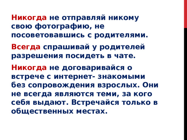 Никогда  не отправляй никому свою фотографию, не посоветовавшись с родителями. Всегда  спрашивай у родителей разрешения посидеть в чате. Никогда не договаривайся о встрече с интернет- знакомыми без сопровождения взрослых. Они не всегда являются теми, за кого себя выдают. Встречайся только в общественных местах. 