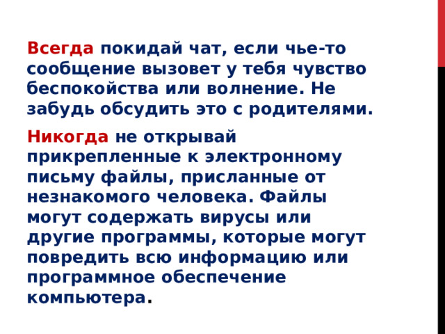 Всегда  покидай чат, если чье-то сообщение вызовет у тебя чувство беспокойства или волнение. Не забудь обсудить это с родителями. Никогда  не открывай прикрепленные к электронному письму файлы, присланные от незнакомого человека. Файлы могут содержать вирусы или другие программы, которые могут повредить всю информацию или программное обеспечение компьютера . 