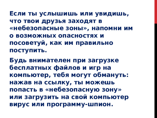 Если ты услышишь или увидишь, что твои друзья заходят в «небезопасные зоны», напомни им о возможных опасностях и посоветуй, как им правильно поступить. Будь внимателен при загрузке бесплатных файлов и игр на компьютер, тебя могут обмануть: нажав на ссылку, ты можешь попасть в «небезопасную зону» или загрузить на свой компьютер вирус или программу-шпион. 
