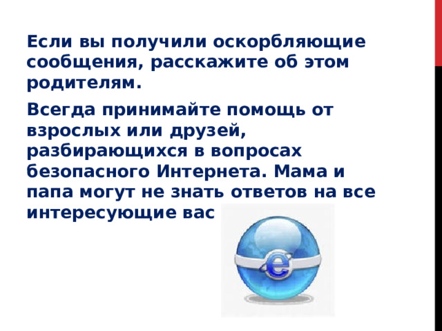Если вы получили оскорбляющие сообщения, расскажите об этом родителям. Всегда принимайте помощь от взрослых или друзей, разбирающихся в вопросах безопасного Интернета. Мама и папа могут не знать ответов на все интересующие вас вопросы . 