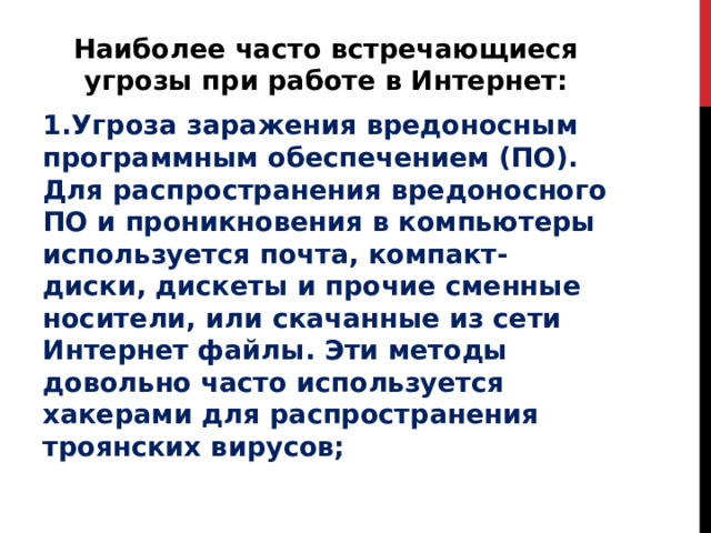 Наиболее часто встречающиеся угрозы при работе в Интернет: 1.Угроза заражения вредоносным программным обеспечением (ПО). Для распространения вредоносного ПО и проникновения в компьютеры используется почта, компакт-диски, дискеты и прочие сменные носители, или скачанные из сети Интернет файлы. Эти методы довольно часто используется хакерами для распространения троянских вирусов; 
