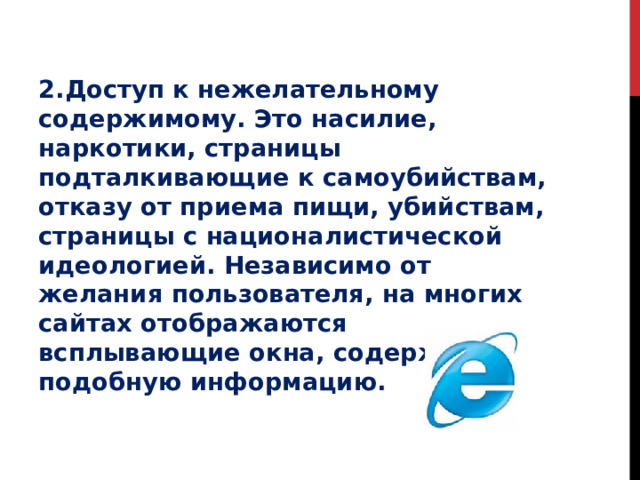 2.Доступ к нежелательному содержимому. Это насилие, наркотики, страницы подталкивающие к самоубийствам, отказу от приема пищи, убийствам, страницы с националистической идеологией. Независимо от желания пользователя, на многих сайтах отображаются всплывающие окна, содержащие подобную информацию.   