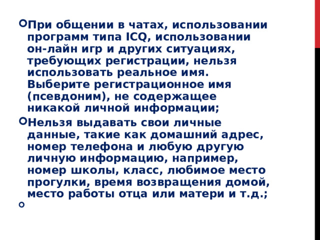 При общении в чатах, использовании программ типа ICQ, использовании он-лайн игр и других ситуациях, требующих регистрации, нельзя использовать реальное имя. Выберите регистрационное имя (псевдоним), не содержащее никакой личной информации; Нельзя выдавать свои личные данные, такие как домашний адрес, номер телефона и любую другую личную информацию, например, номер школы, класс, любимое место прогулки, время возвращения домой, место работы отца или матери и т.д.;   