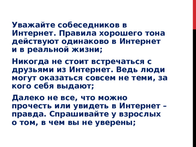 Уважайте собеседников в Интернет. Правила хорошего тона действуют одинаково в Интернет и в реальной жизни; Никогда не стоит встречаться с друзьями из Интернет. Ведь люди могут оказаться совсем не теми, за кого себя выдают; Далеко не все, что можно прочесть или увидеть в Интернет – правда. Спрашивайте у взрослых о том, в чем вы не уверены; 