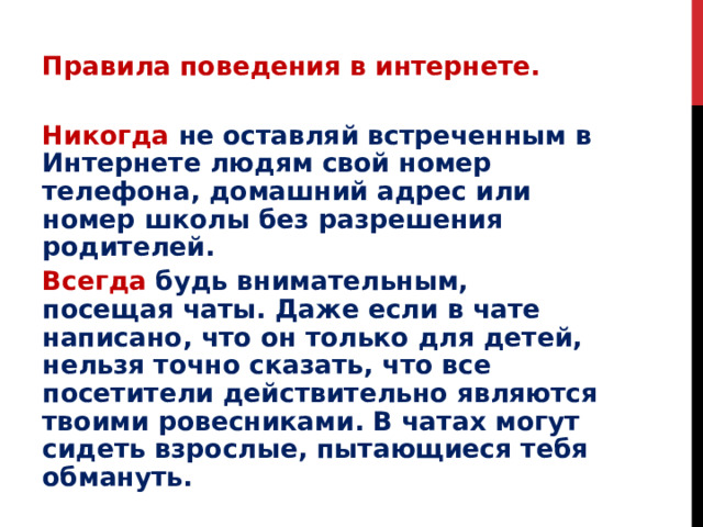 Правила поведения в интернете. Никогда  не оставляй встреченным в Интернете людям свой номер телефона, домашний адрес или номер школы без разрешения родителей. Всегда  будь внимательным, посещая чаты. Даже если в чате написано, что он только для детей, нельзя точно сказать, что все посетители действительно являются твоими ровесниками. В чатах могут сидеть взрослые, пытающиеся тебя обмануть. 