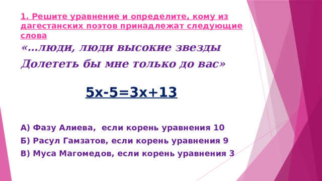 1. Решите уравнение и определите, кому из дагестанских поэтов принадлежат следующие слова «…люди, люди высокие звезды Долететь бы мне только до вас» 5х-5=3х+13  А) Фазу Алиева, если корень уравнения 10 Б) Расул Гамзатов, если корень уравнения 9 В) Муса Магомедов, если корень уравнения 3 