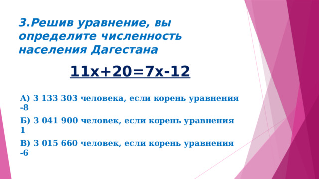 3.Решив уравнение, вы определите численность населения Дагестана 11х+20=7х-12 А) 3 133 303 человека, если корень уравнения -8 Б) 3 041 900 человек, если корень уравнения 1 В) 3 015 660 человек, если корень уравнения -6 