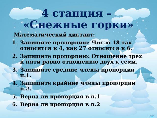 4 станция –  «Снежные горки»  Математический диктант: Запишите пропорцию: Число 18 так относится к 4, как 27 относится к 6. Запишите пропорцию: Отношение трех к пяти равно отношению двух к семи. Запишите средние члены пропорции п.1. Запишите крайние члены пропорции п.2. Верна ли пропорция в п.1 Верна ли пропорция в п.2 