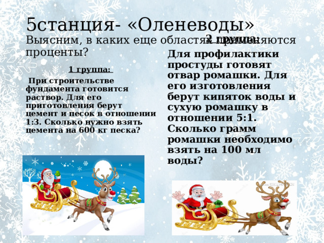 5станция- «Оленеводы»  Выясним, в каких еще областях применяются проценты? 1 группа: 2 группа:  При строительстве фундамента готовится раствор. Для его приготовления берут цемент и песок в отношении 1:3. Сколько нужно взять цемента на 600 кг песка? Для профилактики простуды готовят отвар ромашки. Для его изготовления берут кипяток воды и сухую ромашку в отношении 5:1. Сколько грамм ромашки необходимо взять на 100 мл воды? 