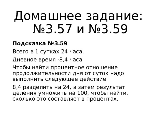 Домашнее задание:  №3.57 и №3.59 Подсказка №3.59 Всего в 1 сутках 24 часа. Дневное время -8,4 часа Чтобы найти процентное отношение продолжительности дня от суток надо выполнить следующее действие 8,4 разделить на 24, а затем результат деления умножить на 100, чтобы найти, сколько это составляет в процентах. 