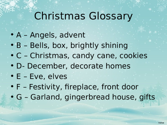 Christmas Glossary A – Angels, advent B – Bells, box, brightly shining C – Christmas, candy cane, cookies D- December, decorate homes E – Eve, elves F – Festivity, fireplace, front door G – Garland, gingerbread house, gifts 