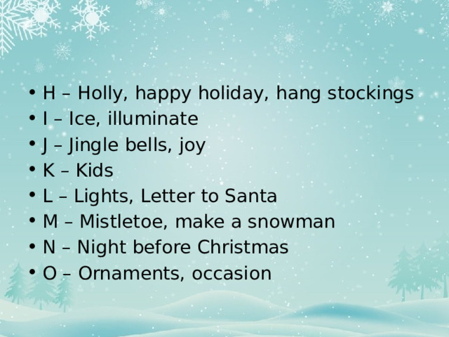 H – Holly, happy holiday, hang stockings I – Ice, illuminate J – Jingle bells, joy K – Kids L – Lights, Letter to Santa M – Mistletoe, make a snowman N – Night before Christmas O – Ornaments, occasion 