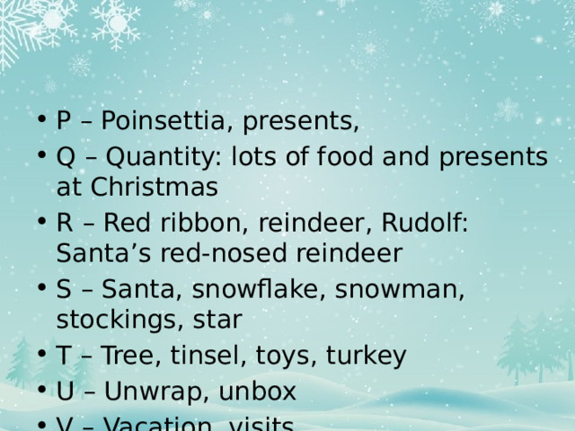 P – Poinsettia, presents, Q – Quantity: lots of food and presents at Christmas R – Red ribbon, reindeer, Rudolf: Santa’s red-nosed reindeer S – Santa, snowflake, snowman, stockings, star T – Tree, tinsel, toys, turkey U – Unwrap, unbox V – Vacation, visits 