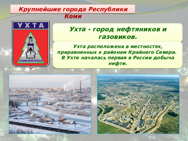 Крупнейшие города Республики Коми Ухта - город нефтяников и газовиков. Ухта расположена в местностях, приравненных к районам Крайнего Севера. В Ухте началась первая в России добыча нефти. 