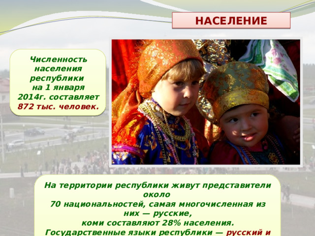 НАСЕЛЕНИЕ Численность населения республики на 1 января 2014г. составляет 872 тыс. человек. На территории республики живут представители около 70 национальностей, самая многочисленная из них — русские,  коми составляют 28% населения. Государственные языки республики — русский и коми. 