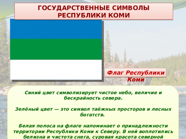 ГОСУДАРСТВЕННЫЕ СИМВОЛЫ РЕСПУБЛИКИ КОМИ Флаг Республики Коми Синий цвет символизирует чистое небо, величие и бескрайность севера.  Зелёный цвет — это символ таёжных просторов и лесных богатств.  Белая полоса на флаге напоминает о принадлежности территории Республики Коми к Северу. В ней воплотились белизна и чистота снега, суровая красота северной природы. 