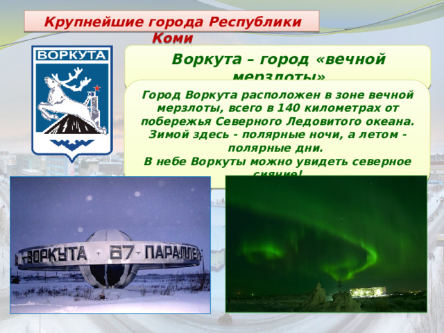 Крупнейшие города Республики Коми Воркута – город «вечной мерзлоты» Город Воркута расположен в зоне вечной мерзлоты, всего в 140 километрах от побережья Северного Ледовитого океана. Зимой здесь - полярные ночи, а летом - полярные дни. В небе Воркуты можно увидеть северное сияние! 