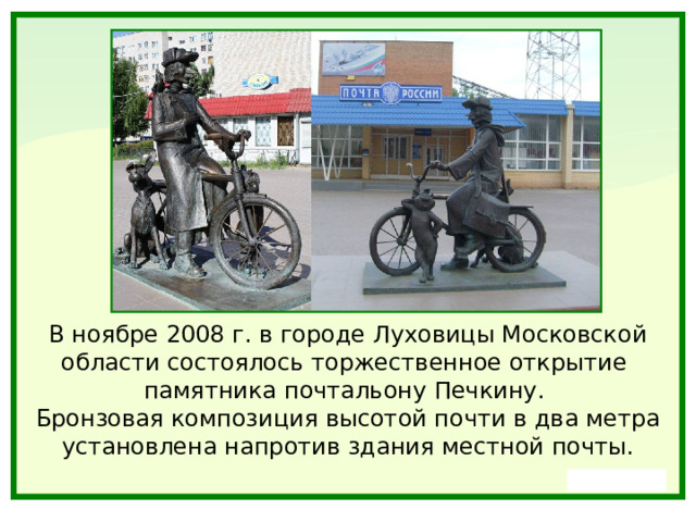 В ноябре 2008 г. в городе Луховицы Московской области состоялось торжественное открытие памятника почтальону Печкину. Бронзовая композиция высотой почти в два метра установлена напротив здания местной почты. 