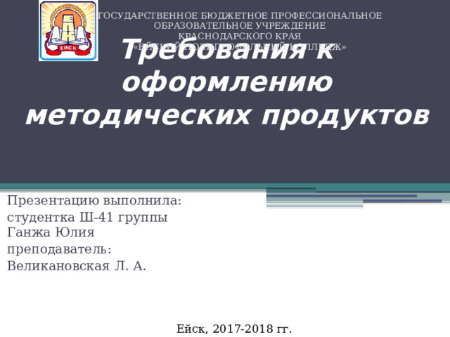 ГОСУДАРСТВЕННОЕ БЮДЖЕТНОЕ ПРОФЕССИОНАЛЬНОЕ ОБРАЗОВАТЕЛЬНОЕ УЧРЕЖДЕНИЕ  КРАСНОДАРСКОГО КРАЯ  «ЕЙСКИЙ ПОЛИПРОФИЛЬНЫЙ КОЛЛЕДЖ» Требования к оформлению методических продуктов Презентацию выполнила: студентка Ш-41 группы  Ганжа Юлия преподаватель: Великановская Л. А. Ейск, 2017-2018 гг. 