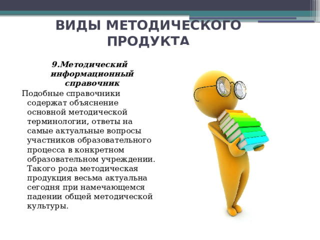 ВИДЫ МЕТОДИЧЕСКОГО ПРОДУКТА 9.Методический информационный справочник Подобные справочники содержат объяснение основной методической терминологии, ответы на самые актуальные вопросы участников образовательного процесса в конкретном образовательном учреждении. Такого рода методическая продукция весьма актуальна сегодня при намечающемся падении общей методической культуры. 