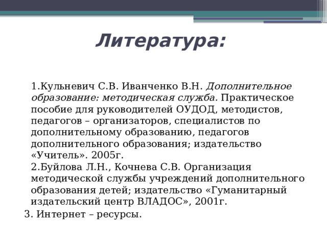 Литература:  1.Кульневич С.В. Иванченко В.Н.  Дополнительное образование: методическая служба.  Практическое пособие для руководителей ОУДОД, методистов, педагогов – организаторов, специалистов по дополнительному образованию, педагогов дополнительного образования; издательство «Учитель». 2005г.   2.Буйлова Л.Н., Кочнева С.В. Организация методической службы учреждений дополнительного образования детей; издательство «Гуманитарный издательский центр ВЛАДОС», 2001г. 3. Интернет – ресурсы. 