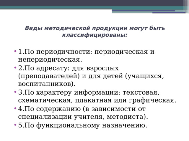 Виды методической продукции могут быть классифицированы:   1.По периодичности: периодическая и непериодическая. 2.По адресату: для взрослых (преподавателей) и для детей (учащихся, воспитанников). 3.По характеру информации: текстовая, схематическая, плакатная или графическая. 4.По содержанию (в зависимости от специализации учителя, методиста). 5.По функциональному назначению. 