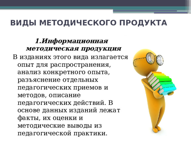 ВИДЫ МЕТОДИЧЕСКОГО ПРОДУКТА 1.Информационная методическая продукция В изданиях этого вида излагается опыт для распространения, анализ конкретного опыта, разъяснение отдельных педагогических приемов и методов, описание педагогических действий. В основе данных изданий лежат факты, их оценки и методические выводы из педагогической практики. 