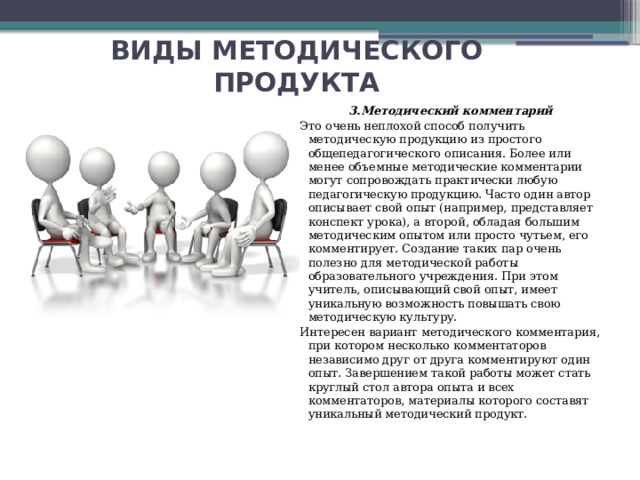 ВИДЫ МЕТОДИЧЕСКОГО ПРОДУКТА 3.Методический комментарий Это очень неплохой способ получить методическую продукцию из простого общепедагогического описания. Более или менее объемные методические комментарии могут сопровождать практически любую педагогическую продукцию. Часто один автор описывает свой опыт (например, представляет конспект урока), а второй, обладая большим методическим опытом или просто чутьем, его комментирует. Создание таких пар очень полезно для методической работы образовательного учреждения. При этом учитель, описывающий свой опыт, имеет уникальную возможность повышать свою методическую культуру. Интересен вариант методического комментария, при котором несколько комментаторов независимо друг от друга комментируют один опыт. Завершением такой работы может стать круглый стол автора опыта и всех комментаторов, материалы которого составят уникальный методический продукт. 