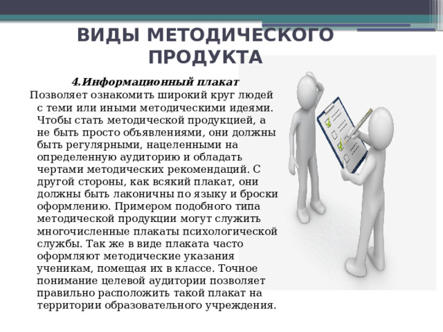 ВИДЫ МЕТОДИЧЕСКОГО ПРОДУКТА 4.Информационный плакат Позволяет ознакомить широкий круг людей с теми или иными методическими идеями. Чтобы стать методической продукцией, а не быть просто объявлениями, они должны быть регулярными, нацеленными на определенную аудиторию и обладать чертами методических рекомендаций. С другой стороны, как всякий плакат, они должны быть лаконичны по языку и броски оформлению. Примером подобного типа методической продукции могут служить многочисленные плакаты психологической службы. Так же в виде плаката часто оформляют методические указания ученикам, помещая их в классе. Точное понимание целевой аудитории позволяет правильно расположить такой плакат на территории образовательного учреждения. 