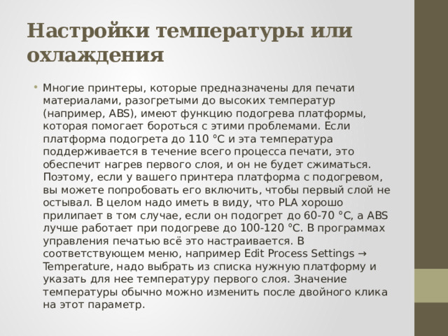 Настройки температуры или охлаждения Многие принтеры, которые предназначены для печати материалами, разогретыми до высоких температур (например, ABS), имеют функцию подогрева платформы, которая помогает бороться с этими проблемами. Если платформа подогрета до 110 °С и эта температура поддерживается в течение всего процесса печати, это обеспечит нагрев первого слоя, и он не будет сжиматься. Поэтому, если у вашего принтера платформа с подогревом, вы можете попробовать его включить, чтобы первый слой не остывал. В целом надо иметь в виду, что PLA хорошо прилипает в том случае, если он подогрет до 60-70 °С, а ABS лучше работает при подогреве до 100-120 °С. В программах управления печатью всё это настраивается. В соответствующем меню, например Edit Process Settings → Temperature, надо выбрать из списка нужную платформу и указать для нее температуру первого слоя. Значение температуры обычно можно изменить после двойного клика на этот параметр. 