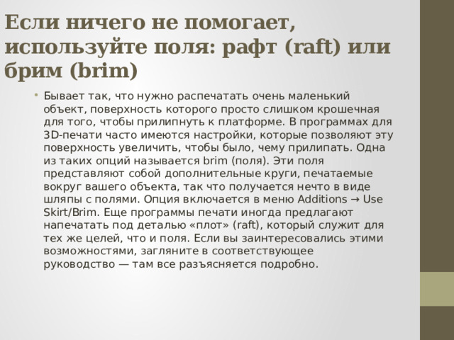 Если ничего не помогает, используйте поля: рафт (raft) или брим (brim) Бывает так, что нужно распечатать очень маленький объект, поверхность которого просто слишком крошечная для того, чтобы прилипнуть к платформе. В программах для 3D-печати часто имеются настройки, которые позволяют эту поверхность увеличить, чтобы было, чему прилипать. Одна из таких опций называется brim (поля). Эти поля представляют собой дополнительные круги, печатаемые вокруг вашего объекта, так что получается нечто в виде шляпы с полями. Опция включается в меню Additions → Use Skirt/Brim. Еще программы печати иногда предлагают напечатать под деталью «плот» (raft), который служит для тех же целей, что и поля. Если вы заинтересовались этими возможностями, загляните в соответствующее руководство — там все разъясняется подробно. 