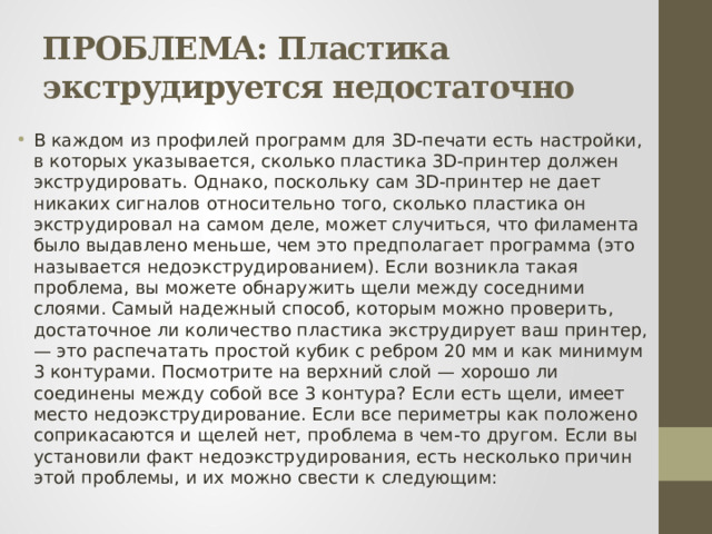 ПРОБЛЕМА: Пластика экструдируется недостаточно В каждом из профилей программ для 3D-печати есть настройки, в которых указывается, сколько пластика 3D-принтер должен экструдировать. Однако, поскольку сам 3D-принтер не дает никаких сигналов относительно того, сколько пластика он экструдировал на самом деле, может случиться, что филамента было выдавлено меньше, чем это предполагает программа (это называется недоэкструдированием). Если возникла такая проблема, вы можете обнаружить щели между соседними слоями. Самый надежный способ, которым можно проверить, достаточное ли количество пластика экструдирует ваш принтер, — это распечатать простой кубик с ребром 20 мм и как минимум 3 контурами. Посмотрите на верхний слой — хорошо ли соединены между собой все 3 контура? Если есть щели, имеет место недоэкструдирование. Если все периметры как положено соприкасаются и щелей нет, проблема в чем-то другом. Если вы установили факт недоэкструдирования, есть несколько причин этой проблемы, и их можно свести к следующим: 